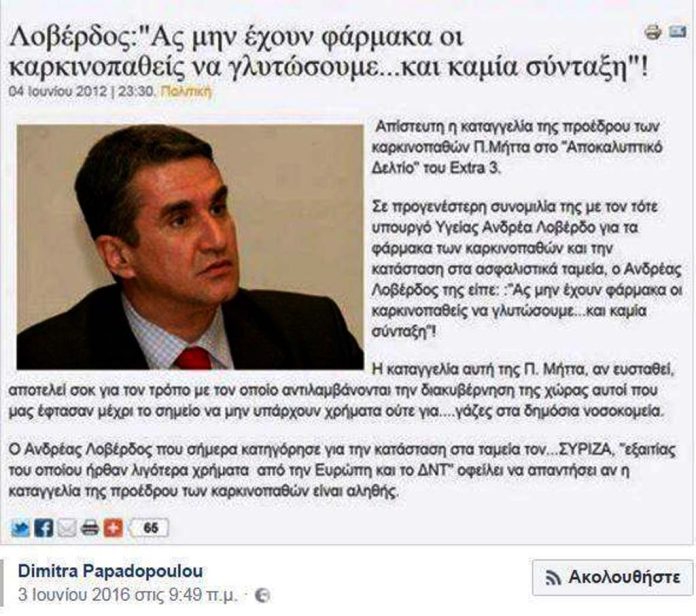Απίστευτη η καταγγελία της προέδρου των καρκινοπαθών Π. Μήττα στο «Αποκαλυπτικό Δελτίο» του Extra 3. Σε προγενέστερη συνομιλία της με τον τότε υπουργό Υγείας Ανδρέα Λοβέρδο για τα φάρμακα των καρκινοπαθών και την κατάσταση στα ασφαλιστικά ταμεία, ο Ανδρέας Λοβέρδος της είπε: :»Ας μην έχουν φάρμακα οι καρκινοπαθείς να γλυτώσουμε…και καμία σύνταξη»! Η καταγγελία αυτή της Π. Μήττα, αν ευσταθή, αποτελεί σοκ για τον τρόπο με τον οποίο αντιλαμβάνονται την διακυβέρνηση της χώρας αυτοί που μας έφτασαν μέχρι το σημείο να μην υπάρχουν χρήματα ούτε για….γάζες στα δημόσια νοσοκομεία.