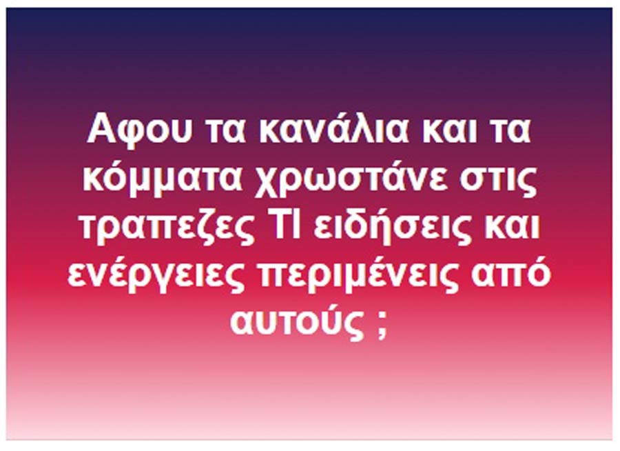 Αφου τα κανάλια και τα κόμματα χρωστάνε στις τραπεζες ΤΙ ειδήσεις και ενέργειες περιμένεις από αυτούς ;