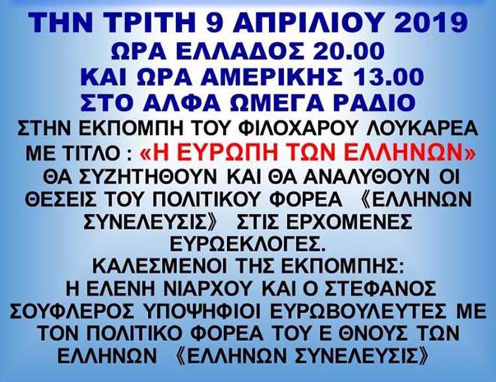 Η Ευρώπη των Ελλήνων Διοργανωτές Radio AlfaOmega ΤΗΝ ΤΡΙΤΗ 9/4/2019 ΩΡΑ ΤΗΣ ΕΛΛΑΣ 20:00 ΚΑΙ ΩΡΑ ΑΜΕΡΙΚΗΣ 13:00 ΣΤΟ Radio AlfaOmega . ΚΑΛΕΣΜΕΝΟΙ ΕΛΕΝΗ ΝΙΑΡΧΟΥ ΚΑΙ ΣΤΕΦΑΝΟΣ ΣΟΥΦΛΕΡΟΣ.