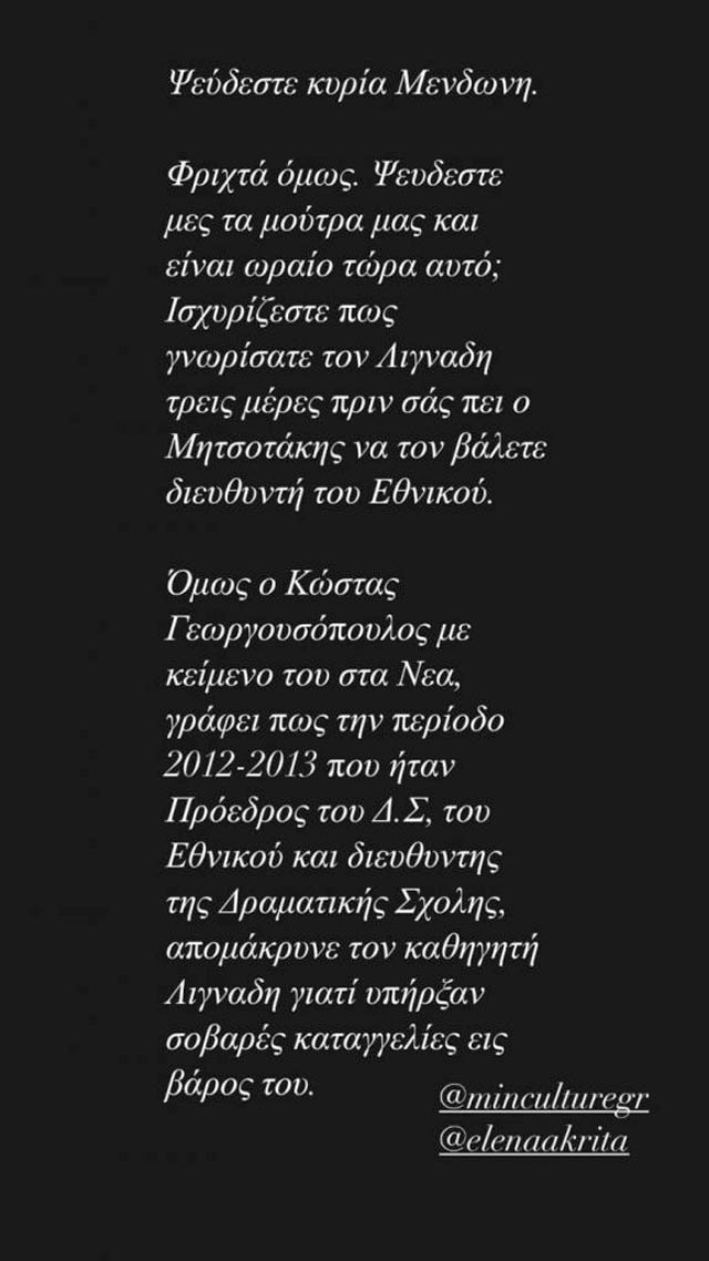 Ψεύδεστε κυρία Μενδώνη. Φρικτά όμως. Ψεύδεστε μες τα μούτρα μας και είναι ωραίο τώρα αυτό; Ισχυρίζεστε πως γνωρίσατε τον Λιγνάδη τρεις μέρες πριν σας πει ο Μητσοτάκης να τον βάλετε διευθυντή του Εθνικού. Όμως ο Κώστας Γεωργουσόπουλος, με κείμενο στα ΝΕΑ γράφει πως την περίοδο 2012-13 που ήταν πρόεδρος του Δ.Σ, του Εθνικού και διευθυντής της δραματικής σχολής απομάκρυνε τον καθηγητή Λιγνάδη γιατί υπήρξαν σοβαρές καταγγελίες εις βάρος του